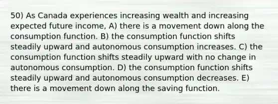 50) As Canada experiences increasing wealth and increasing expected future income, A) there is a movement down along the consumption function. B) the consumption function shifts steadily upward and autonomous consumption increases. C) the consumption function shifts steadily upward with no change in autonomous consumption. D) the consumption function shifts steadily upward and autonomous consumption decreases. E) there is a movement down along the saving function.