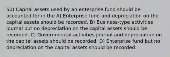 50) Capital assets used by an enterprise fund should be accounted for in the A) Enterprise fund and depreciation on the capital assets should be recorded. B) Business-type activities journal but no depreciation on the capital assets should be recorded. C) Governmental activities journal and depreciation on the capital assets should be recorded. D) Enterprise fund but no depreciation on the capital assets should be recorded.