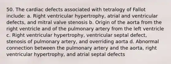 50. The cardiac defects associated with tetralogy of Fallot include: a. Right ventricular hypertrophy, atrial and ventricular defects, and mitral valve stenosis b. Origin of the aorta from the right ventricle and of the pulmonary artery from the left ventricle c. Right ventricular hypertrophy, ventricular septal defect, stenosis of pulmonary artery, and overriding aorta d. Abnormal connection between the pulmonary artery and the aorta, right ventricular hypertrophy, and atrial septal defects