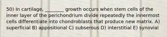 50) In cartilage, ________ growth occurs when stem cells of the inner layer of the perichondrium divide repeatedly the innermost cells differentiate into chondroblasts that produce new matrix. A) superficial B) appositional C) subserous D) interstitial E) synovial