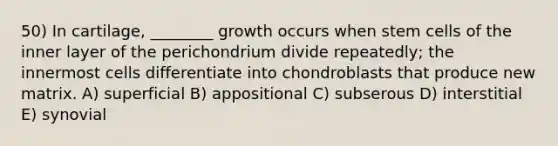 50) In cartilage, ________ growth occurs when stem cells of the inner layer of the perichondrium divide repeatedly; the innermost cells differentiate into chondroblasts that produce new matrix. A) superficial B) appositional C) subserous D) interstitial E) synovial