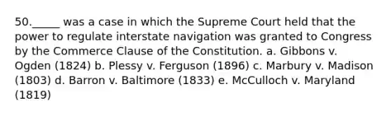 50._____ was a case in which the Supreme Court held that the power to regulate interstate navigation was granted to Congress by the Commerce Clause of the Constitution. a. Gibbons v. Ogden (1824) b. Plessy v. Ferguson (1896) c. Marbury v. Madison (1803) d. Barron v. Baltimore (1833) e. McCulloch v. Maryland (1819)