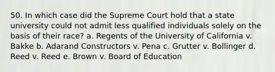 50. In which case did the Supreme Court hold that a state university could not admit less qualified individuals solely on the basis of their race? a. Regents of the University of California v. Bakke b. Adarand Constructors v. Pena c. Grutter v. Bollinger d. Reed v. Reed e. Brown v. Board of Education