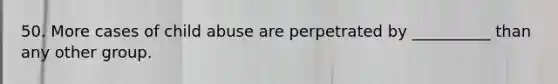 50. More cases of child abuse are perpetrated by __________ than any other group.
