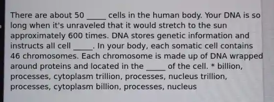 There are about 50 _____ cells in the human body. Your DNA is so long when it's unraveled that it would stretch to the sun approximately 600 times. DNA stores genetic information and instructs all cell _____. In your body, each somatic cell contains 46 chromosomes. Each chromosome is made up of DNA wrapped around proteins and located in the _____ of the cell. * billion, processes, cytoplasm trillion, processes, nucleus trillion, processes, cytoplasm billion, processes, nucleus