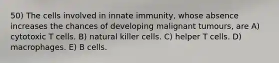 50) The cells involved in innate immunity, whose absence increases the chances of developing malignant tumours, are A) cytotoxic T cells. B) natural killer cells. C) helper T cells. D) macrophages. E) B cells.