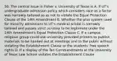 50. The central issue in Fisher v. University of Texas is A. If UT's undergraduate admission policy which considers race as a factor was narrowly tailored so as not to violate the Equal Protection Clause of the 14th Amendment B. Whether the plus system used for minority admissions to UT's medical school is narrowly tailored and passes strict scrutiny to be legitimate under the 14th Amendment's Equal Protection Clause C. If a campus religious group could use university provided printers to publish materials to be handed out at meetings and to the public without violating the Establishment Clause or the students' free speech rights D. If a display of the Ten Commandments at the University of Texas Law School violates the Establishment Clause