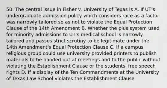 50. The central issue in Fisher v. University of Texas is A. If UT's undergraduate admission policy which considers race as a factor was narrowly tailored so as not to violate the Equal Protection Clause of the 14th Amendment B. Whether the plus system used for minority admissions to UT's medical school is narrowly tailored and passes strict scrutiny to be legitimate under the 14th Amendment's Equal Protection Clause C. If a campus religious group could use university provided printers to publish materials to be handed out at meetings and to the public without violating the Establishment Clause or the students' free speech rights D. If a display of the Ten Commandments at the University of Texas Law School violates the Establishment Clause