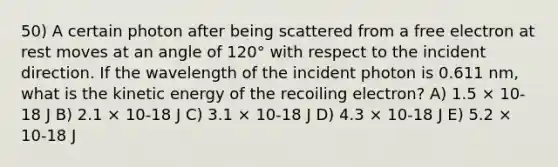 50) A certain photon after being scattered from a free electron at rest moves at an angle of 120° with respect to the incident direction. If the wavelength of the incident photon is 0.611 nm, what is the kinetic energy of the recoiling electron? A) 1.5 × 10-18 J B) 2.1 × 10-18 J C) 3.1 × 10-18 J D) 4.3 × 10-18 J E) 5.2 × 10-18 J