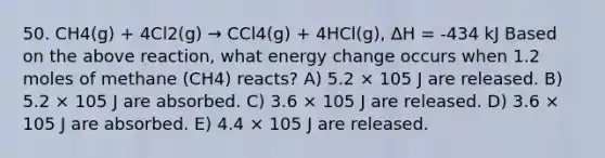 50. CH4(g) + 4Cl2(g) → CCl4(g) + 4HCl(g), ΔH = -434 kJ Based on the above reaction, what energy change occurs when 1.2 moles of methane (CH4) reacts? A) 5.2 × 105 J are released. B) 5.2 × 105 J are absorbed. C) 3.6 × 105 J are released. D) 3.6 × 105 J are absorbed. E) 4.4 × 105 J are released.