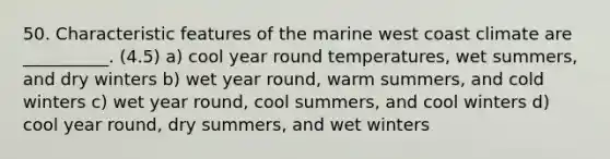 50. Characteristic features of the marine west coast climate are __________. (4.5) a) cool year round temperatures, wet summers, and dry winters b) wet year round, warm summers, and cold winters c) wet year round, cool summers, and cool winters d) cool year round, dry summers, and wet winters