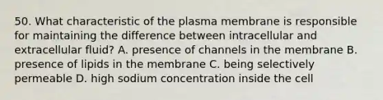 50. What characteristic of the plasma membrane is responsible for maintaining the difference between intracellular and extracellular fluid? A. presence of channels in the membrane B. presence of lipids in the membrane C. being selectively permeable D. high sodium concentration inside the cell