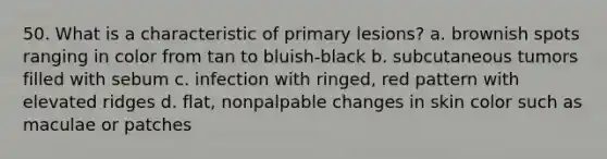 50. What is a characteristic of primary lesions? a. brownish spots ranging in color from tan to bluish-black b. subcutaneous tumors filled with sebum c. infection with ringed, red pattern with elevated ridges d. flat, nonpalpable changes in skin color such as maculae or patches