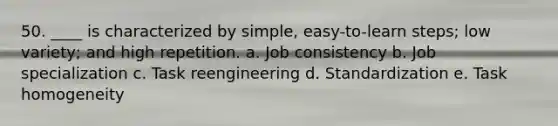 50. ____ is characterized by simple, easy-to-learn steps; low variety; and high repetition. a. Job consistency b. Job specialization c. Task reengineering d. Standardization e. Task homogeneity