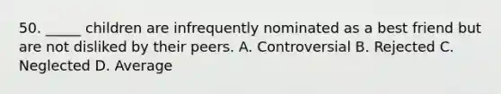 50. _____ children are infrequently nominated as a best friend but are not disliked by their peers. A. Controversial B. Rejected C. Neglected D. Average