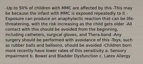 -Up to 50% of children with MMC are affected by this -This may be because the infant with MMC is exposed repeatedly to it -Exposure can produce an anaphylactic reaction that can be life-threatening, with the risk increasing as the child gets older -All contact with this should be avoided from the beginning, including catheters, surgical gloves, and Thera-band -Any surgery should be performed with avoidance of this -Toys, such as rubber balls and balloons, should be avoided -Children born more recently have lower rates of this sensitivity a. Sensory impairment b. Bowel and Bladder Dysfunction c. Latex Allergy