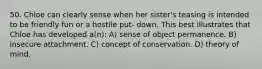 50. Chloe can clearly sense when her sister's teasing is intended to be friendly fun or a hostile put- down. This best illustrates that Chloe has developed a(n): A) sense of object permanence. B) insecure attachment. C) concept of conservation. D) theory of mind.