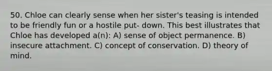 50. Chloe can clearly sense when her sister's teasing is intended to be friendly fun or a hostile put- down. This best illustrates that Chloe has developed a(n): A) sense of object permanence. B) insecure attachment. C) concept of conservation. D) theory of mind.