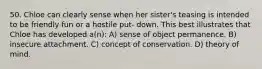 50. Chloe can clearly sense when her sister's teasing is intended to be friendly fun or a hostile put- down. This best illustrates that Chloe has developed a(n): A) sense of object permanence. B) insecure attachment. C) concept of conservation. D) theory of mind.