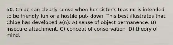 50. Chloe can clearly sense when her sister's teasing is intended to be friendly fun or a hostile put- down. This best illustrates that Chloe has developed a(n): A) sense of object permanence. B) insecure attachment. C) concept of conservation. D) theory of mind.