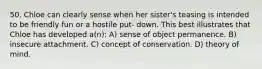 50. Chloe can clearly sense when her sister's teasing is intended to be friendly fun or a hostile put- down. This best illustrates that Chloe has developed a(n): A) sense of object permanence. B) insecure attachment. C) concept of conservation. D) theory of mind.