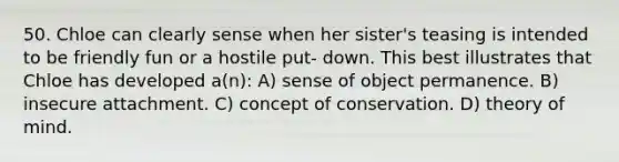 50. Chloe can clearly sense when her sister's teasing is intended to be friendly fun or a hostile put- down. This best illustrates that Chloe has developed a(n): A) sense of object permanence. B) insecure attachment. C) concept of conservation. D) theory of mind.