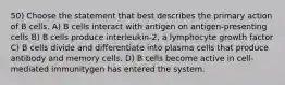 50) Choose the statement that best describes the primary action of B cells. A) B cells interact with antigen on antigen-presenting cells B) B cells produce interleukin-2, a lymphocyte growth factor C) B cells divide and differentiate into plasma cells that produce antibody and memory cells. D) B cells become active in cell-mediated immunitygen has entered the system.