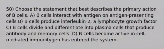 50) Choose the statement that best describes the primary action of B cells. A) B cells interact with antigen on antigen-presenting cells B) B cells produce interleukin-2, a lymphocyte growth factor C) B cells divide and differentiate into plasma cells that produce antibody and memory cells. D) B cells become active in cell-mediated immunitygen has entered the system.