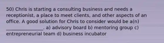 50) Chris is starting a consulting business and needs a receptionist, a place to meet clients, and other aspects of an office. A good solution for Chris to consider would be a(n) ________________. a) advisory board b) mentoring group c) entrepreneurial team d) business incubator