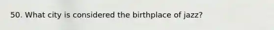 50. What city is considered the birthplace of jazz?