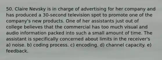 50. Claire Nevsky is in charge of advertising for her company and has produced a 30-second television spot to promote one of the company's new products. One of her assistants just out of college believes that the commercial has too much visual and audio information packed into such a small amount of time. The assistant is specifically concerned about limits in the receiver's a) noise. b) coding process. c) encoding. d) channel capacity. e) feedback.