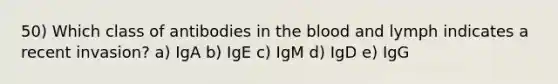 50) Which class of antibodies in the blood and lymph indicates a recent invasion? a) IgA b) IgE c) IgM d) IgD e) IgG