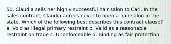 50. Claudia sells her highly successful hair salon to Carl. In the sales contract, Claudia agrees never to open a hair salon in the state. Which of the following best describes this contract clause? a. Void as illegal primary restraint b. Valid as a reasonable restraint on trade c. Unenforceable d. Binding as fair protection