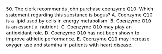 50. The clerk recommends John purchase coenzyme Q10. Which statement regarding this substance is bogus? A. Coenzyme Q10 is a lipid used by cells in energy metabolism. B. Coenzyme Q10 is an essential nutrient. C. Coenzyme Q10 may play an antioxidant role. D. Coenzyme Q10 has not been shown to improve athletic performance. E. Coenzyme Q10 may increase oxygen use and stamina in patients with heart disease.