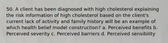 50. A client has been diagnosed with high cholesterol explaining the risk information of high cholesterol based on the client's current lack of activity and family history will be an example of which health belief model construction? a. Perceived benefits b. Perceived severity c. Perceived barriers d. Perceived sensibility