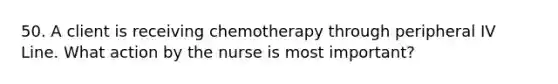 50. A client is receiving chemotherapy through peripheral IV Line. What action by the nurse is most important?