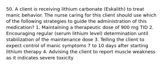 50. A client is receiving lithium carbonate (Eskalith) to treat manic behavior. The nurse caring for this client should use which of the following strategies to guide the administration of this medication? 1. Maintaining a therapeutic dose of 900 mg TID 2. Encouraging regular (serum lithium level) determination until stabilization of the maintenance dose 3. Telling the client to expect control of manic symptoms 7 to 10 days after starting lithium therapy 4. Advising the client to report muscle weakness as it indicates severe toxicity