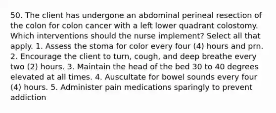 50. The client has undergone an abdominal perineal resection of the colon for colon cancer with a left lower quadrant colostomy. Which interventions should the nurse implement? Select all that apply. 1. Assess the stoma for color every four (4) hours and prn. 2. Encourage the client to turn, cough, and deep breathe every two (2) hours. 3. Maintain the head of the bed 30 to 40 degrees elevated at all times. 4. Auscultate for bowel sounds every four (4) hours. 5. Administer pain medications sparingly to prevent addiction