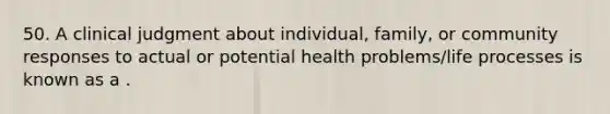 50. A clinical judgment about individual, family, or community responses to actual or potential health problems/life processes is known as a .