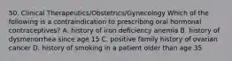 50. Clinical Therapeutics/Obstetrics/Gynecology Which of the following is a contraindication to prescribing oral hormonal contraceptives? A. history of iron deficiency anemia B. history of dysmenorrhea since age 15 C. positive family history of ovarian cancer D. history of smoking in a patient older than age 35