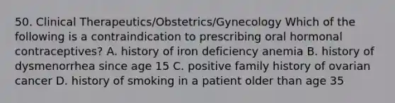 50. Clinical Therapeutics/Obstetrics/Gynecology Which of the following is a contraindication to prescribing oral hormonal contraceptives? A. history of iron deficiency anemia B. history of dysmenorrhea since age 15 C. positive family history of ovarian cancer D. history of smoking in a patient older than age 35