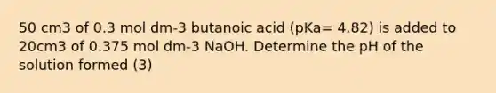 50 cm3 of 0.3 mol dm-3 butanoic acid (pKa= 4.82) is added to 20cm3 of 0.375 mol dm-3 NaOH. Determine the pH of the solution formed (3)