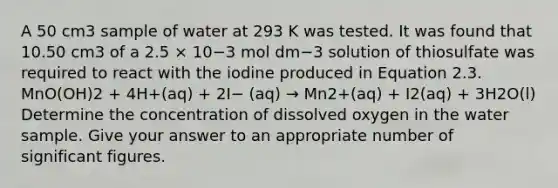 A 50 cm3 sample of water at 293 K was tested. It was found that 10.50 cm3 of a 2.5 × 10−3 mol dm−3 solution of thiosulfate was required to react with the iodine produced in Equation 2.3. MnO(OH)2 + 4H+(aq) + 2I− (aq) → Mn2+(aq) + I2(aq) + 3H2O(l) Determine the concentration of dissolved oxygen in the water sample. Give your answer to an appropriate number of significant figures.