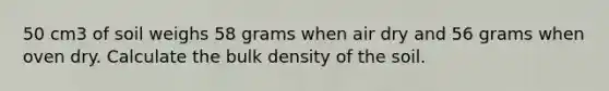 50 cm3 of soil weighs 58 grams when air dry and 56 grams when oven dry. Calculate the bulk density of the soil.