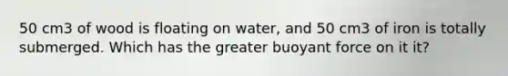 50 cm3 of wood is floating on water, and 50 cm3 of iron is totally submerged. Which has the greater buoyant force on it it?