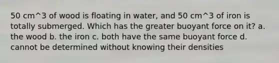 50 cm^3 of wood is floating in water, and 50 cm^3 of iron is totally submerged. Which has the greater buoyant force on it? a. the wood b. the iron c. both have the same buoyant force d. cannot be determined without knowing their densities