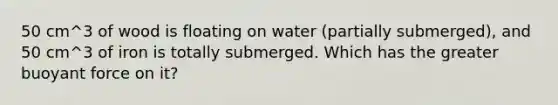 50 cm^3 of wood is floating on water (partially submerged), and 50 cm^3 of iron is totally submerged. Which has the greater buoyant force on it?