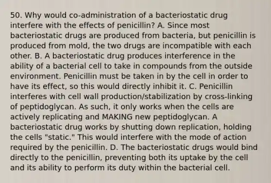 50. Why would co-administration of a bacteriostatic drug interfere with the effects of penicillin? A. Since most bacteriostatic drugs are produced from bacteria, but penicillin is produced from mold, the two drugs are incompatible with each other. B. A bacteriostatic drug produces interference in the ability of a bacterial cell to take in compounds from the outside environment. Penicillin must be taken in by the cell in order to have its effect, so this would directly inhibit it. C. Penicillin interferes with cell wall production/stabilization by cross-linking of peptidoglycan. As such, it only works when the cells are actively replicating and MAKING new peptidoglycan. A bacteriostatic drug works by shutting down replication, holding the cells "static." This would interfere with the mode of action required by the penicillin. D. The bacteriostatic drugs would bind directly to the penicillin, preventing both its uptake by the cell and its ability to perform its duty within the bacterial cell.