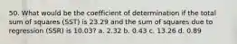 50. What would be the coefficient of determination if the total sum of squares (SST) is 23.29 and the sum of squares due to regression (SSR) is 10.03? a. 2.32 b. 0.43 c. 13.26 d. 0.89