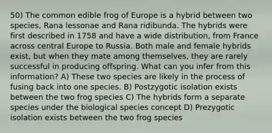 50) The common edible frog of Europe is a hybrid between two species, Rana lessonae and Rana ridibunda. The hybrids were first described in 1758 and have a wide distribution, from France across central Europe to Russia. Both male and female hybrids exist, but when they mate among themselves, they are rarely successful in producing offspring. What can you infer from this information? A) These two species are likely in the process of fusing back into one species. B) Postzygotic isolation exists between the two frog species C) The hybrids form a separate species under the biological species concept D) Prezygotic isolation exists between the two frog species